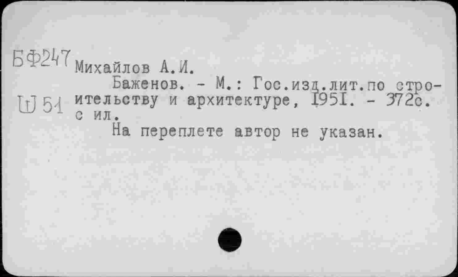 ﻿Михайлов A. И.
Баженов. - М.: Гос.изд.лит.по стро-тт] Ri ительству и архитектуре, 1951. - 372с.
1 с ил.
На переплете автор не указан.